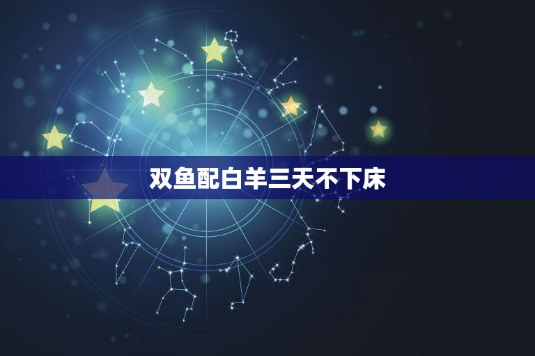 双鱼配白羊三天不下床，白羊座和双鱼座相配不？  第1张