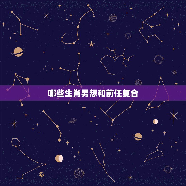 哪些生肖男想和前任复合，前任回归，万般柔情，被旧情人打动，再结连理爱到  第1张