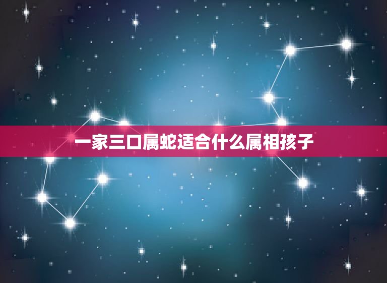 一家三口属蛇适合什么属相孩子，属马和属蛇的人生小孩什么属相好  第1张