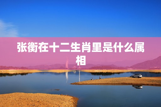 张衡在十二生肖里是什么属相，十二生肖各属相是什么动物？  第1张