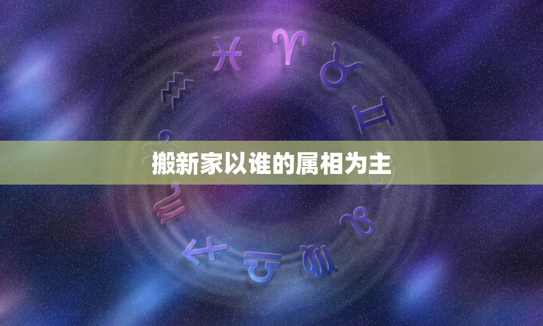 搬新家以谁的属相为主，搬家时家中什么属相先进屋