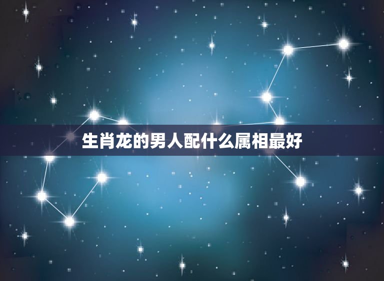 生肖龙的男人配什么属相最好，属龙找什么属相好一  第1张
