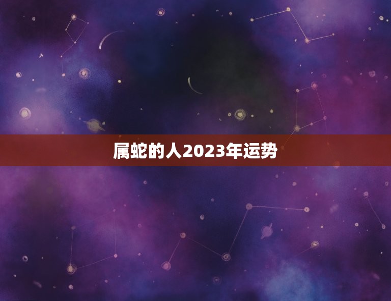 属蛇的人2023年运势(事业稳步上升财运亨通)  第1张