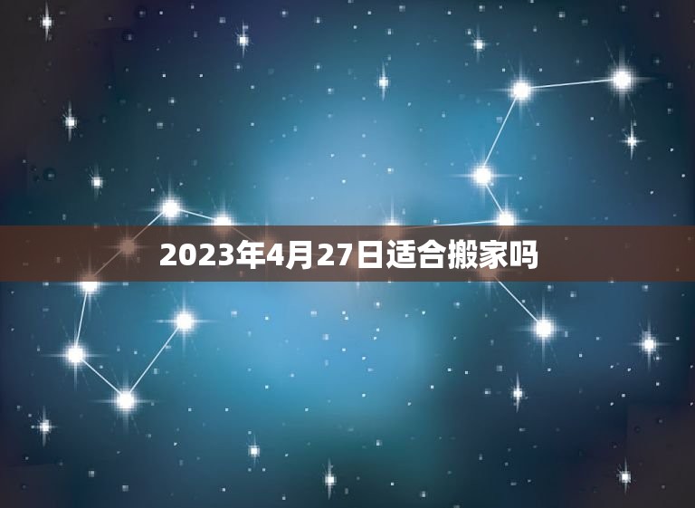 2023年4月27日适合搬家吗(如何选择搬家日期)