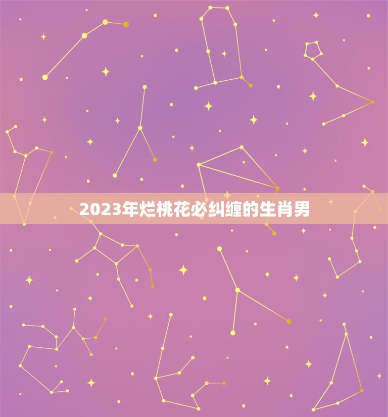 2023年烂桃花必纠缠的生肖男(星象介绍桃花运来袭)