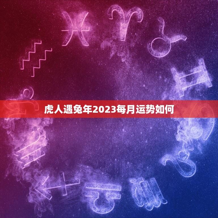 虎人遇兔年2023每月运势如何(月月顺风顺水)  第1张