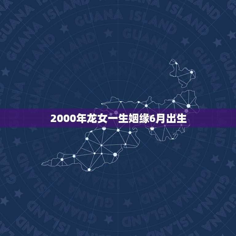 2000年龙女一生姻缘6月出生(命格介绍天生有福缘)