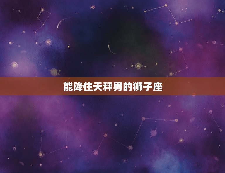 能降住天秤男的狮子座(如何征服天秤男的心)  第3张