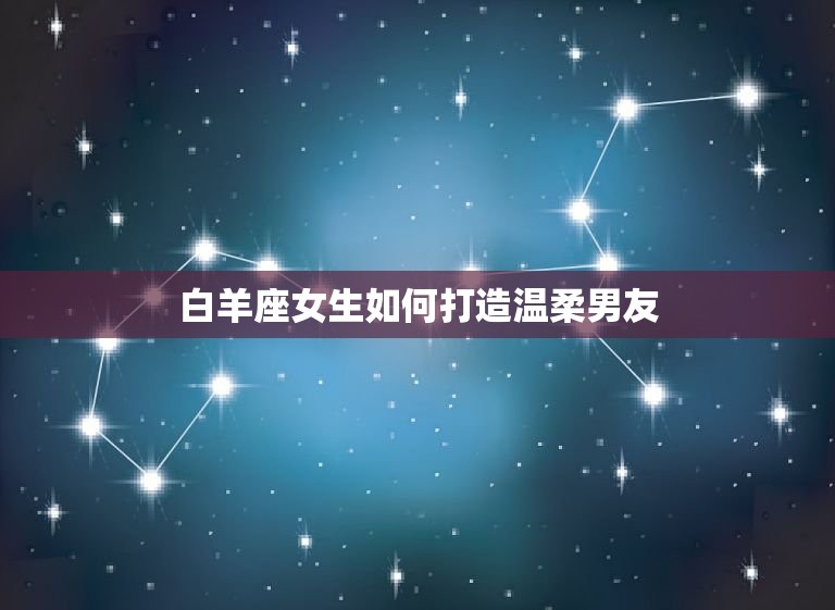 让男人变温柔的星座女(如何用星座力量打造温柔男友)