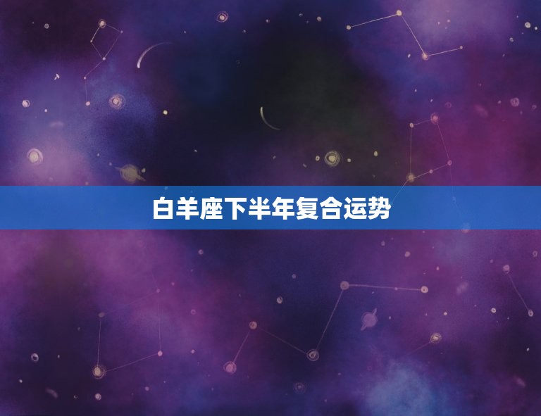 白羊座下半年复合运势(爱情绽放)  第3张
