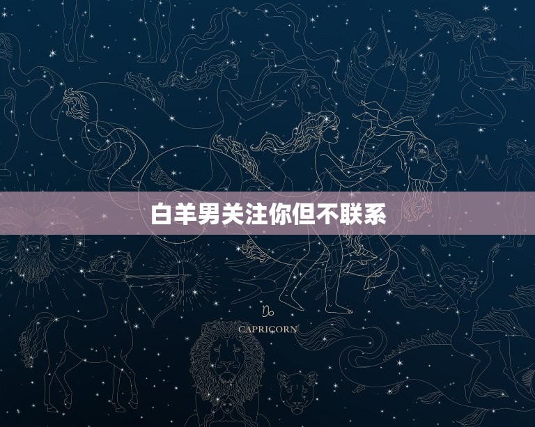 白羊男关注你但不联系(为什么他不主动联系你)  第3张