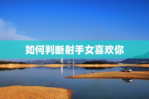 如何判断射手女喜欢你(5个明显信号别再错过她的心思了)  第3张