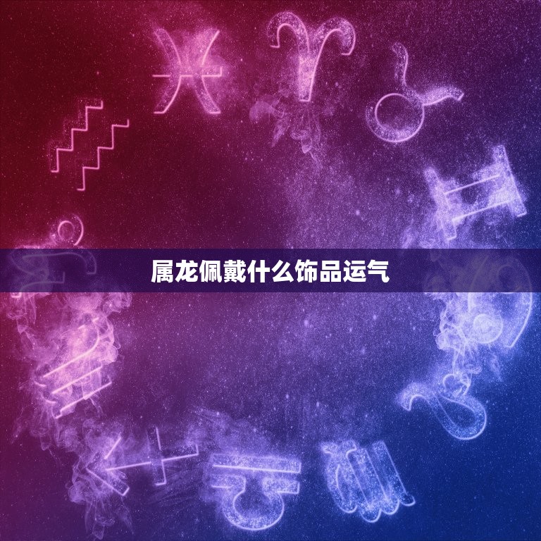 属龙佩戴什么运气(选择合适的饰品招财进宝事业顺利)  第2张