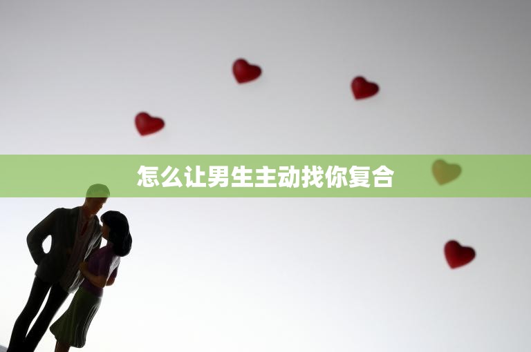 怎么让男生主动找你复合(5个实用技巧让你成功挽回爱情)  第3张