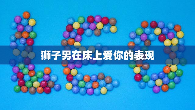 狮子男在床上爱你的表现(如何让你感受到他的热情和温柔)  第3张