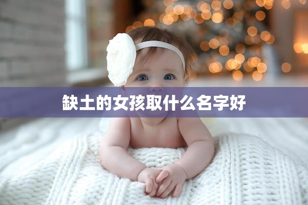 缺土的女孩取什么名字好(如何为缺土的女孩取一个美好的名字)  第3张