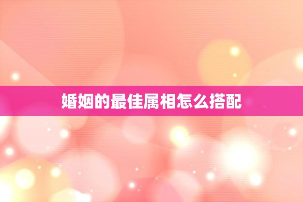 婚姻的最佳属相怎么搭配(如何选择最佳的婚姻属相)  第3张