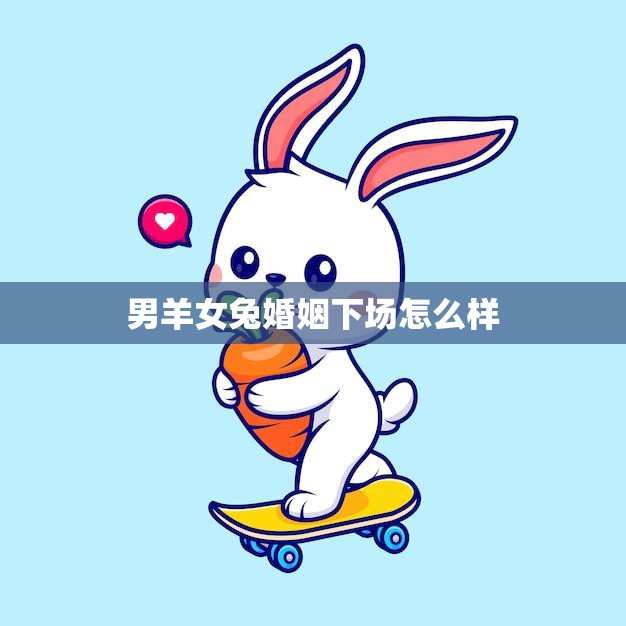 男羊女兔婚姻下场怎么样(幸福还是破裂)  第3张