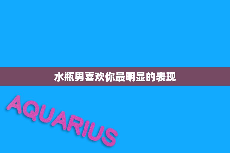 水瓶男喜欢你最明显的表现(如何看出他对你有意思)