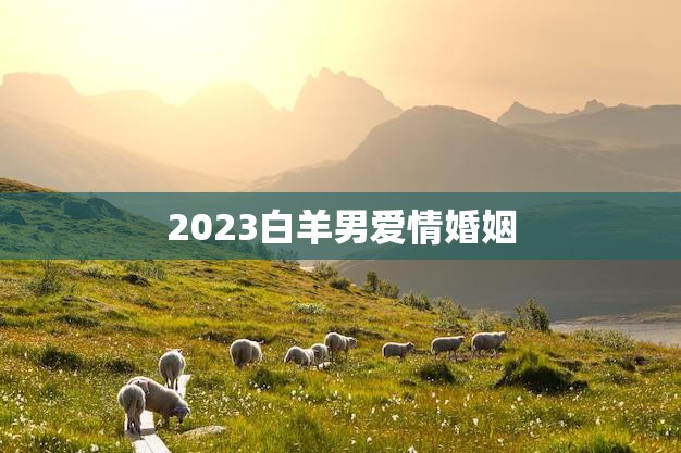 2023白羊男爱情婚姻(未来的爱情路该如何走)