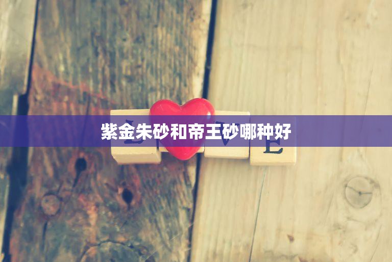 紫金朱砂和帝王砂哪种好(比较哪种更适合你)  第3张