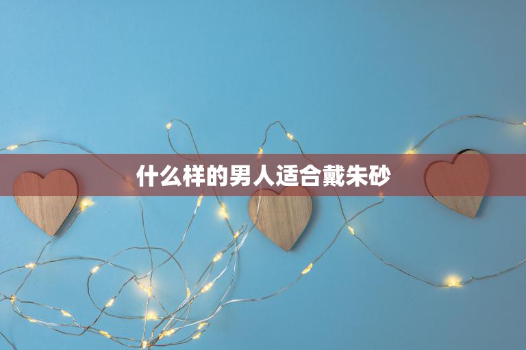 什么样的男人适合戴朱砂(挑选朱砂寻找内心的平静)  第3张