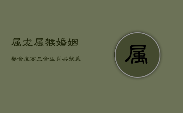 属龙属猴婚姻契合度高，三合生肖，共筑美满家庭  第1张
