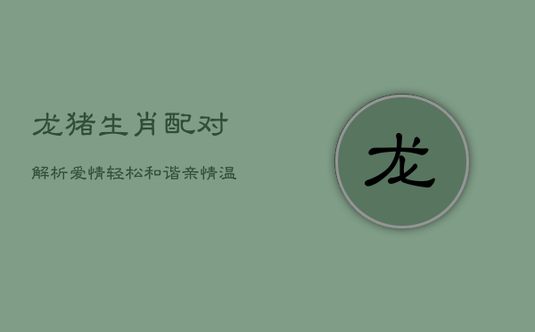 龙猪生肖配对解析：爱情轻松和谐，亲情温馨随心  第1张