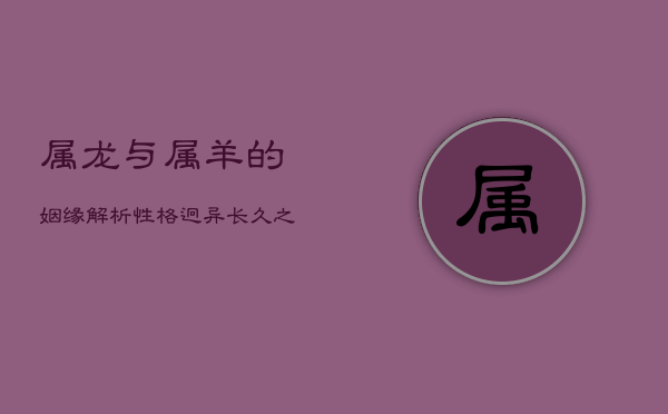 属龙与属羊的姻缘解析：性格迥异，长久之道何在？  第1张