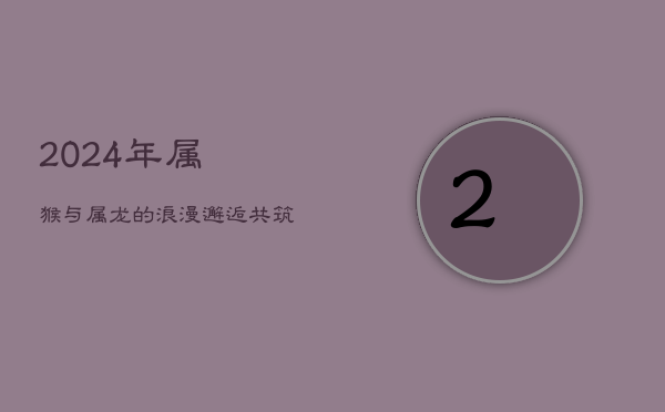 2024年：属猴与属龙的浪漫邂逅，共筑甜美爱情梦  第1张