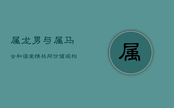 属龙男与属马女：和谐爱情，共同价值观构建美满婚姻