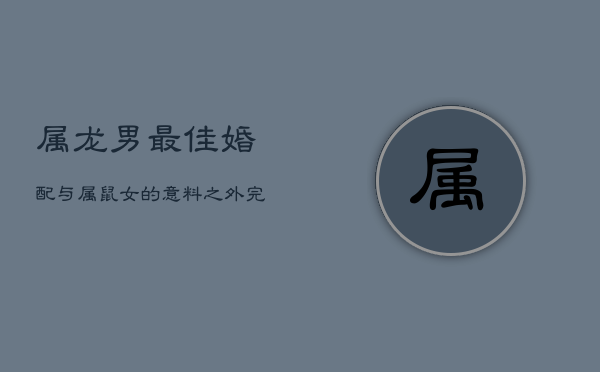 属龙男最佳婚配：与属鼠女的意料之外完美搭配