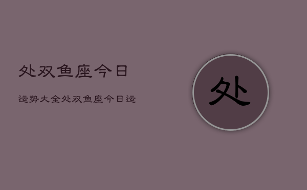 处双鱼座今日运势大全，处双鱼座今日运势及运程