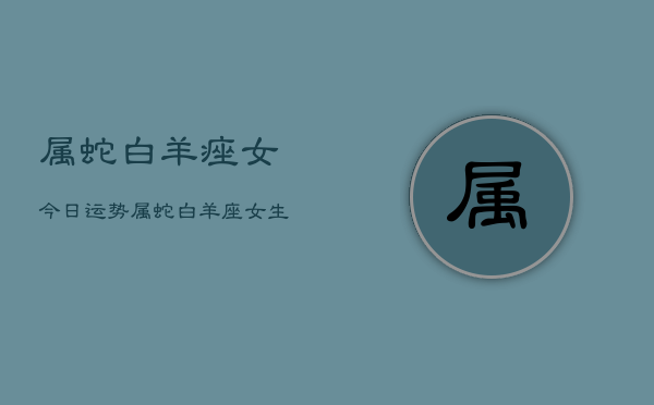 属蛇白羊痤女今日运势，属蛇白羊座女生运势今日  第1张