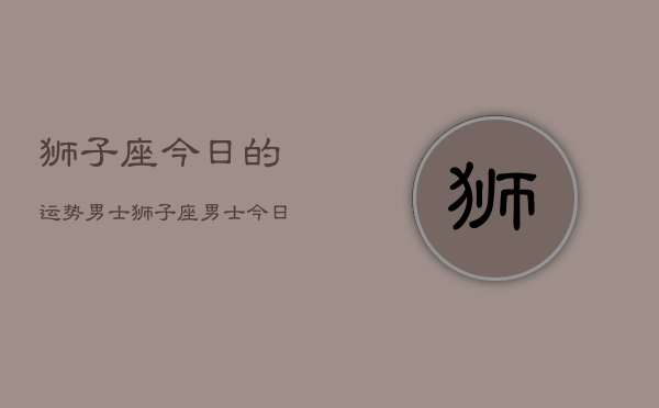 狮子座今日的运势男士，狮子座男士今日运势  第1张