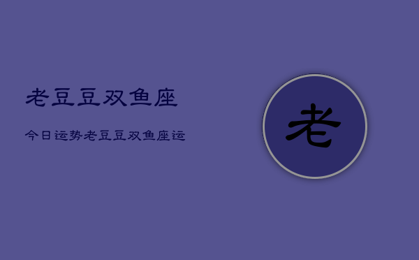 老豆豆双鱼座今日运势，老豆豆双鱼座运势占卜
