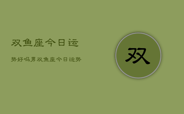 双鱼座今日运势好吗男，双鱼座今日运势男性好吗