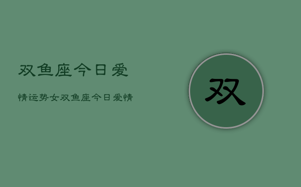 双鱼座今日爱情运势女，双鱼座今日爱情运势女性