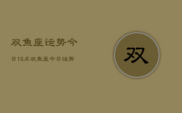 双鱼座运势今日15点，双鱼座今日运势15点查询