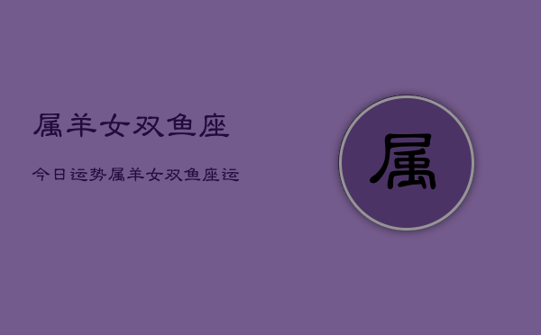 属羊女双鱼座今日运势，属羊女双鱼座运势今日查询