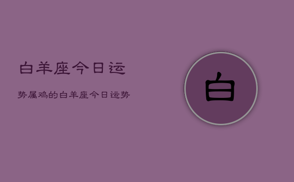 白羊座今日运势属鸡的，白羊座今日运势属鸡的查询  第1张