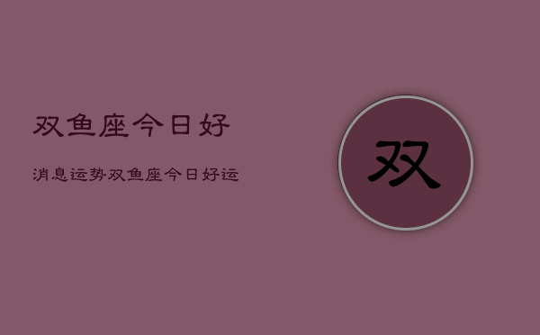 双鱼座今日好消息运势，双鱼座今日好运  第1张
