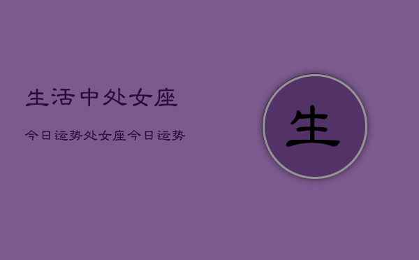 生活中处女座今日运势，处女座今日运势查询